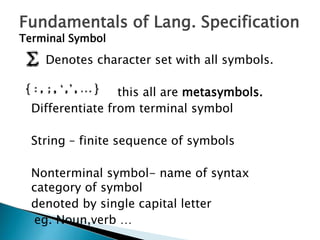 Fundamentals of Lang. Specification
Terminal Symbol
Denotes character set with all symbols.
this all are metasymbols.
Differentiate from terminal symbol
String – finite sequence of symbols
Nonterminal symbol- name of syntax
category of symbol
denoted by single capital letter
eg. Noun,verb …
 