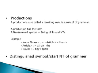 • Productions
A productions also called a rewriting rule, is a rule of of grammar.
A production has the form
A Nonterminal symbol = String of Ts and NTs
Example
<Noun Phrase> ::= <Article> <Noun>
<Article> ::= a | an | the
<Noun>::= boy | apple
• Distinguished symbol/start NT of grammer
 