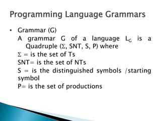 Programming Language Grammars
• Grammar (G)
A grammar G of a language LG is a
Quadruple (, SNT, S, P) where
 = is the set of Ts
SNT= is the set of NTs
S = is the distinguished symbols /starting
symbol
P= is the set of productions
 