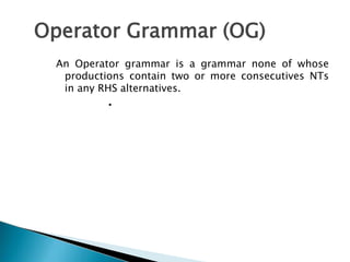 Operator Grammar (OG)
An Operator grammar is a grammar none of whose
productions contain two or more consecutives NTs
in any RHS alternatives.
• Operator Grammar (OG)
An Operator grammar is a
grammar none of whose
productions contain two or
more consecutives NTs in any
RHS alternatives.
 