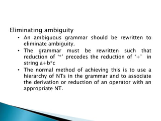 Eliminating ambiguity
• An ambiguous grammar should be rewritten to
eliminate ambiguity.
• The grammar must be rewritten such that
reduction of ‘*’ precedes the reduction of ‘+’ in
string a+b*c
• The normal method of achieving this is to use a
hierarchy of NTs in the grammar and to associate
the derivation or reduction of an operator with an
appropriate NT.
 