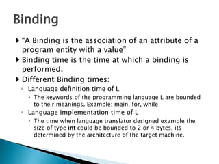  “A Binding is the association of an attribute of a
program entity with a value”
 Binding time is the time at which a binding is
performed.
 Different Binding times:
◦ Language definition time of L
 The keywords of the programming language L are bounded
to their meanings. Example: main, for, while
◦ Language implementation time of L
 The time when language translator designed example the
size of type int could be bounded to 2 or 4 bytes, its
determined by the architecture of the target machine.
Binding
 