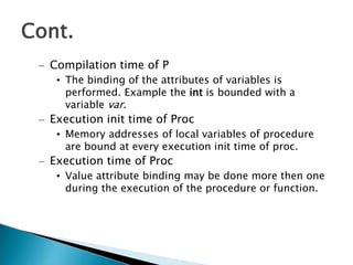 – Compilation time of P
• The binding of the attributes of variables is
performed. Example the int is bounded with a
variable var.
– Execution init time of Proc
• Memory addresses of local variables of procedure
are bound at every execution init time of proc.
– Execution time of Proc
• Value attribute binding may be done more then one
during the execution of the procedure or function.
Cont.
 