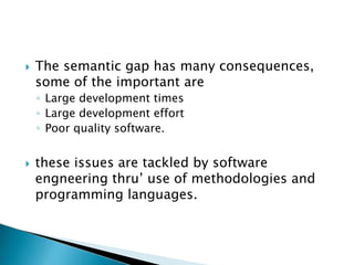  The semantic gap has many consequences,
some of the important are
◦ Large development times
◦ Large development effort
◦ Poor quality software.
 these issues are tackled by software
engneering thru’ use of methodologies and
programming languages.
 