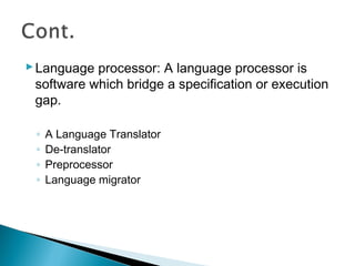 Language processor: A language processor is
software which bridge a specification or execution
gap.
◦ A Language Translator
◦ De-translator
◦ Preprocessor
◦ Language migrator
 