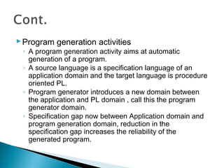 Program generation activities
◦ A program generation activity aims at automatic
generation of a program.
◦ A source language is a specification language of an
application domain and the target language is procedure
oriented PL.
◦ Program generator introduces a new domain between
the application and PL domain , call this the program
generator domain.
◦ Specification gap now between Application domain and
program generation domain, reduction in the
specification gap increases the reliability of the
generated program.
 