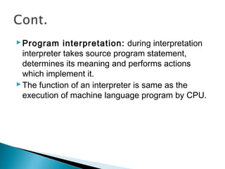 Program interpretation: during interpretation
interpreter takes source program statement,
determines its meaning and performs actions
which implement it.
The function of an interpreter is same as the
execution of machine language program by CPU.
 
