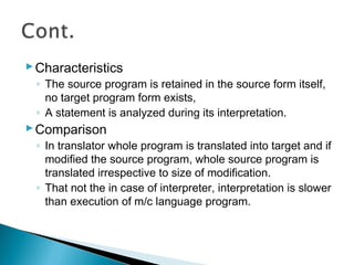 Characteristics
◦ The source program is retained in the source form itself,
no target program form exists,
◦ A statement is analyzed during its interpretation.
Comparison
◦ In translator whole program is translated into target and if
modified the source program, whole source program is
translated irrespective to size of modification.
◦ That not the in case of interpreter, interpretation is slower
than execution of m/c language program.
 