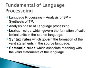 Language Processing = Analysis of SP +
Synthesis of TP.
Analysis phase of Language processing
Lexical rules which govern the formation of valid
lexical units in the source language.
Syntax rules which govern the formation of the
valid statements in the source language.
Semantic rules which associate meaning with
the valid statements of the language.
 