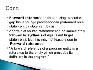 Forward references: for reducing execution
gap the language processor can performed on a
statement by statement basis.
Analysis of source statement can be immediately
followed by synthesis of equivalent target
statements. But this may not feasible due to
:Forward reference
“A forward reference of a program entity is a
reference to the entity which precedes its
definition in the program.”
 