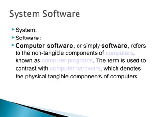 System:
Software :
Computer software, or simply software, refers
to the non-tangible components of computers,
known as computer programs. The term is used to
contrast with computer hardware, which denotes
the physical tangible components of computers.
 