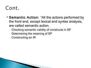 Semantic Action: “All the actions performed by
the front end, except lexical and syntax analysis,
are called semantic action.
◦ Checking semantic validity of constructs in SP
◦ Determining the meaning of SP
◦ Constructing an IR
 