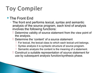 The Front End
◦ The front end performs lexical, syntax and semantic
analysis of the source program, each kind of analysis
involves the following functions:
 Determine validity of source statement from the view point of
the analysis.
 Determine the ‘content’ of a source statement
 For lexical, the lexical class to which each lexical unit belongs.
 Syntax analysis it is syntactic structure of source program.
 Semantic analysis the content is the meaning of a statement.
 Construct a suitable representation of source statement for
use by subsequent analysis function/synthesis phase.
 