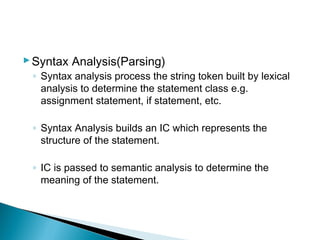 Syntax Analysis(Parsing)
◦ Syntax analysis process the string token built by lexical
analysis to determine the statement class e.g.
assignment statement, if statement, etc.
◦ Syntax Analysis builds an IC which represents the
structure of the statement.
◦ IC is passed to semantic analysis to determine the
meaning of the statement.
 