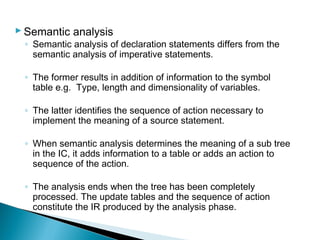 Semantic analysis
◦ Semantic analysis of declaration statements differs from the
semantic analysis of imperative statements.
◦ The former results in addition of information to the symbol
table e.g. Type, length and dimensionality of variables.
◦ The latter identifies the sequence of action necessary to
implement the meaning of a source statement.
◦ When semantic analysis determines the meaning of a sub tree
in the IC, it adds information to a table or adds an action to
sequence of the action.
◦ The analysis ends when the tree has been completely
processed. The update tables and the sequence of action
constitute the IR produced by the analysis phase.
 