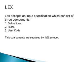 Lex accepts an input specification which consist of
three components.
1. Definations
2. Rules
3. User Code
This components are seprated by %% symbol.
 