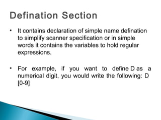 Defination Section
• It contains declaration of simple name defination
to simplify scanner specification or in simple
words it contains the variables to hold regular
expressions.
• For example, if you want to define D as a
numerical digit, you would write the following: D
[0-9]
 