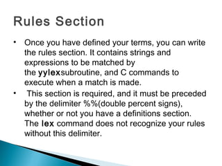 Rules Section
• Once you have defined your terms, you can write
the rules section. It contains strings and
expressions to be matched by
the yylexsubroutine, and C commands to
execute when a match is made.
• This section is required, and it must be preceded
by the delimiter %%(double percent signs),
whether or not you have a definitions section.
The lex command does not recognize your rules
without this delimiter.
 