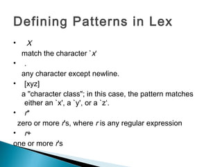 Defining Patterns in Lex
• X
match the character `x‘
• .
any character except newline.
• [xyz]
a "character class"; in this case, the pattern matches
either an `x', a `y', or a `z‘.
• r*
zero or more r's, where r is any regular expression
• r+
one or more r's
 
