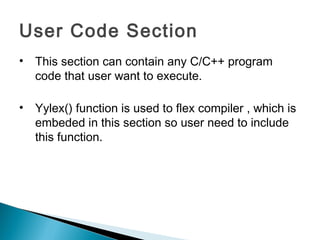User Code Section
• This section can contain any C/C++ program
code that user want to execute.
• Yylex() function is used to flex compiler , which is
embeded in this section so user need to include
this function.
 