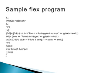 Sample flex program
%{
#include <iostream>
%}
%%
[ t] ;
[0-9]+.[0-9]+ { cout << "Found a floating-point number:" << yytext << endl; }
[0-9]+ { cout << "Found an integer:" << yytext << endl; }
[a-zA-Z0-9]+ { cout << "Found a string: " << yytext << endl; }
%%
main() {
// lex through the input:
yylex();
}
 