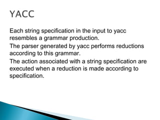 Each string specification in the input to yacc
resembles a grammar production.
The parser generated by yacc performs reductions
according to this grammar.
The action associated with a string specification are
executed when a reduction is made according to
specification.
 