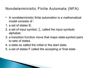 Nondeterministic Finite Automata (NFA)
• A nondeterministic finite automation is a mathematical
model consists of :
1. a set of states S;
2. a set of input symbol, ∑, called the input symbols
alphabet.
3. a transition function move that maps state-symbol pairs
to sets of states.
4. a state so called the initial or the start state.
5. a set of states F called the accepting or final state
 