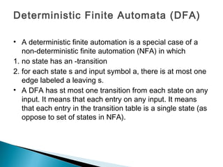 Deterministic Finite Automata (DFA)
• A deterministic finite automation is a special case of a
non-deterministic finite automation (NFA) in which
1. no state has an -transition
2. for each state s and input symbol a, there is at most one
edge labeled a leaving s.
• A DFA has st most one transition from each state on any
input. It means that each entry on any input. It means
that each entry in the transition table is a single state (as
oppose to set of states in NFA).
 