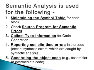 Semantic Analysis is used
for the following -
1. Maintaining the Symbol Table for each
block.
2. Check Source Program for Semantic
Errors.
3. Collect Type Information for Code
Generation.
4. Reporting compile-time errors in the code
(except syntactic errors, which are caught by
syntactic analysis)
5. Generating the object code (e.g., assembler
or intermediate code)
 