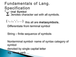 Fundamentals of Lang.
Specification
Terminal Symbol
Denotes character set with all symbols.
this all are metasymbols.
Differentiate from terminal symbol
String – finite sequence of symbols
Nonterminal symbol- name of syntax category of
symbol
denoted by single capital letter
eg. Noun,verb …
 