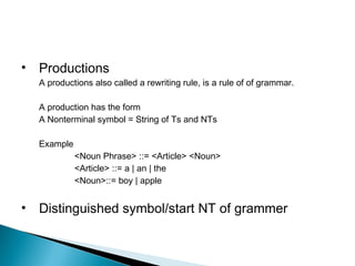 • Productions
A productions also called a rewriting rule, is a rule of of grammar.
A production has the form
A Nonterminal symbol = String of Ts and NTs
Example
<Noun Phrase> ::= <Article> <Noun>
<Article> ::= a | an | the
<Noun>::= boy | apple
• Distinguished symbol/start NT of grammer
 
