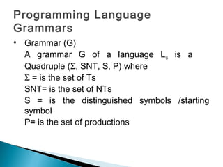 Programming Language
Grammars
• Grammar (G)
A grammar G of a language LG is a
Quadruple (Σ, SNT, S, P) where
Σ = is the set of Ts
SNT= is the set of NTs
S = is the distinguished symbols /starting
symbol
P= is the set of productions
 