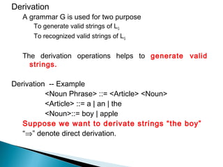 Derivation
A grammar G is used for two purpose
To generate valid strings of LG
To recognized valid strings of LG
The derivation operations helps to generate valid
strings.
Derivation -- Example
<Noun Phrase> ::= <Article> <Noun>
<Article> ::= a | an | the
<Noun>::= boy | apple
Suppose we want to derivate strings “the boy”
“⇒” denote direct derivation.
 