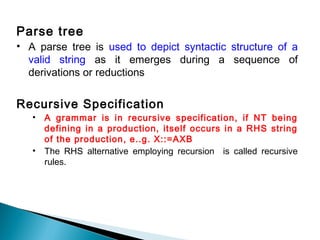 Parse tree
• A parse tree is used to depict syntactic structure of a
valid string as it emerges during a sequence of
derivations or reductions
Recursive Specification
• A grammar is in recursive specification, if NT being
defining in a production, itself occurs in a RHS string
of the production, e..g. X::=AXB
• The RHS alternative employing recursion is called recursive
rules.
 