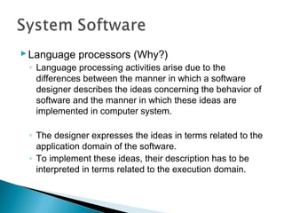 Language processors (Why?)
◦ Language processing activities arise due to the
differences between the manner in which a software
designer describes the ideas concerning the behavior of
software and the manner in which these ideas are
implemented in computer system.
◦ The designer expresses the ideas in terms related to the
application domain of the software.
◦ To implement these ideas, their description has to be
interpreted in terms related to the execution domain.
 