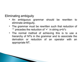 Eliminating ambiguity
• An ambiguous grammar should be rewritten to
eliminate ambiguity.
• The grammar must be rewritten such that reduction of
‘*’ precedes the reduction of ‘+’ in string a+b*c
• The normal method of achieving this is to use a
hierarchy of NTs in the grammar and to associate the
derivation or reduction of an operator with an
appropriate NT.
 