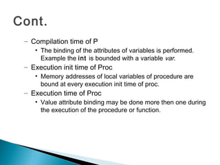 – Compilation time of P
• The binding of the attributes of variables is performed.
Example the int is bounded with a variable var.
– Execution init time of Proc
• Memory addresses of local variables of procedure are
bound at every execution init time of proc.
– Execution time of Proc
• Value attribute binding may be done more then one during
the execution of the procedure or function.
Cont.
 