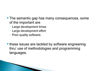 The semantic gap has many consequences, some
of the important are
◦ Large development times
◦ Large development effort
◦ Poor quality software.
these issues are tackled by software engneering
thru’ use of methodologies and programming
languages.
 