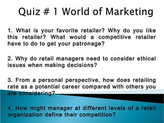 1. What is your favorite retailer? Why do you like
this retailer? What would a competitive retailer
have to do to get your patronage?

2. Why do retail managers need to consider ethical
issues when making decisions?

3. From a personal perspective, how does retailing
rate as a potential career compared with others you
are considering?

4. How might manager at different levels of a retail
organization define their competition?
 