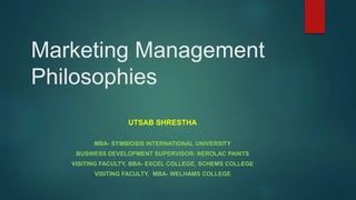 Marketing Management
Philosophies
UTSAB SHRESTHA
MBA- SYMBIOSIS INTERNATIONAL UNIVERSITY
BUSINESS DEVELOPMENT SUPERVISOR- NEROLAC PAINTS
VISITING FACULTY, BBA- EXCEL COLLEGE, SCHEMS COLLEGE
VISITING FACULTY, MBA- WELHAMS COLLEGE
 