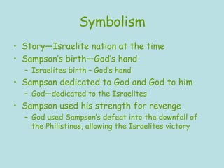 Symbolism Story—Israelite nation at the time Sampson’s birth—God’s hand Israelites birth – God’s hand Sampson dedicated to God and God to him God—dedicated to the Israelites Sampson used his strength for revenge God used Sampson’s defeat into the downfall of the Philistines, allowing the Israelites victory 
