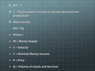 MV = Y

  Y = PQ (Economic Income or Income derived from
  production)

  Alternatively

  MV= PQ

• Where :

• M = Money Supply

• V = Velocity

• Y = Nominal Money Income

• P = Price

• Q = Volume of Goods and Services
 