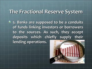 The Fractional Reserve System
 5. Banks are supposed to be a conduits
 of funds linking investors or borrowers
 to the sources. As such, they accept
 deposits which chiefly supply their
 lending operations.
 