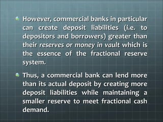 However, commercial banks in particular
can create deposit liabilities (i.e. to
depositors and borrowers) greater than
their reserves or money in vault which is
the essence of the fractional reserve
system.
Thus, a commercial bank can lend more
than its actual deposit by creating more
deposit liabilities while maintaining a
smaller reserve to meet fractional cash
demand.
 