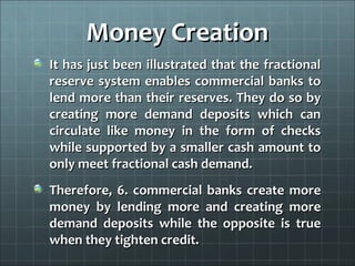 Money Creation
It has just been illustrated that the fractional
reserve system enables commercial banks to
lend more than their reserves. They do so by
creating more demand deposits which can
circulate like money in the form of checks
while supported by a smaller cash amount to
only meet fractional cash demand.
Therefore, 6. commercial banks create more
money by lending more and creating more
demand deposits while the opposite is true
when they tighten credit.
 