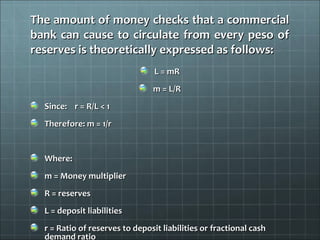 The amount of money checks that a commercial
bank can cause to circulate from every peso of
reserves is theoretically expressed as follows:
                                 L = mR
                                m = L/R
  Since: r = R/L < 1
  Therefore: m = 1/r


  Where:
  m = Money multiplier
  R = reserves
  L = deposit liabilities
  r = Ratio of reserves to deposit liabilities or fractional cash
  demand ratio
 