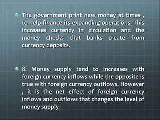 The government print new money at times ,
to help finance its expanding operations. This
increases currency in circulation and the
money checks that banks create from
currency deposits.


8. Money supply tend to increases with
foreign currency inflows while the opposite is
true with foreign currency outflows. However
, it is the net effect of foreign currency
inflows and outflows that changes the level of
money supply.
 
