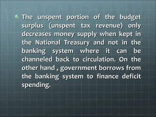 The unspent portion of the budget
surplus (unspent tax revenue) only
decreases money supply when kept in
the National Treasury and not in the
banking system where it can be
channeled back to circulation. On the
other hand , government borrows from
the banking system to finance deficit
spending.
 