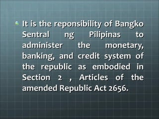 It is the reponsibility of Bangko
Sentral     ng     Pilipinas   to
administer     the      monetary,
banking, and credit system of
the republic as embodied in
Section 2 , Articles of the
amended Republic Act 2656.
 