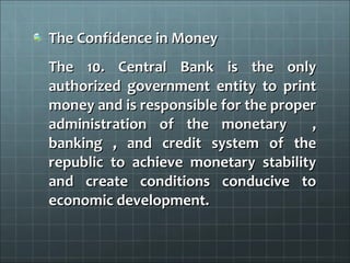 The Confidence in Money
The 10. Central Bank is the only
authorized government entity to print
money and is responsible for the proper
administration of the monetary        ,
banking , and credit system of the
republic to achieve monetary stability
and create conditions conducive to
economic development.
 